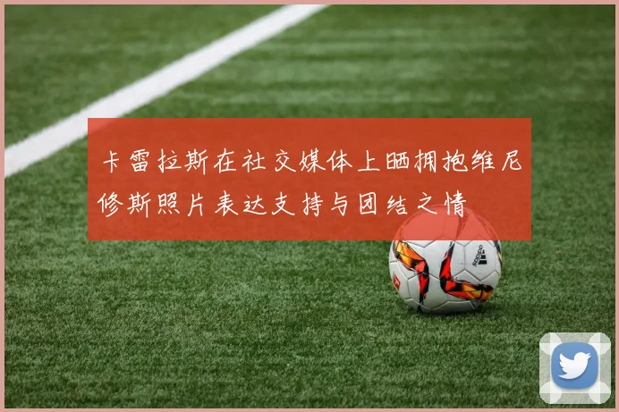卡雷拉斯在社交媒体上晒拥抱维尼修斯照片表达支持与团结之情