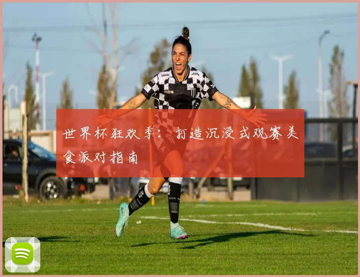 世界杯狂欢季：打造沉浸式观赛美食派对指南