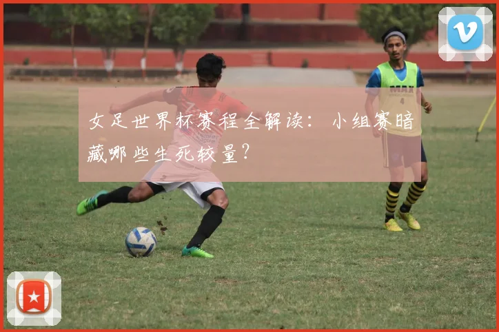 女足世界杯赛程全解读：小组赛暗藏哪些生死较量？