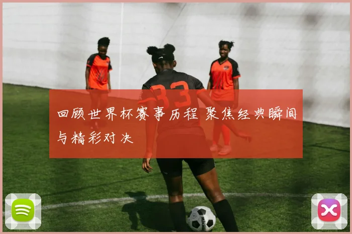回顾世界杯赛事历程 聚焦经典瞬间与精彩对决