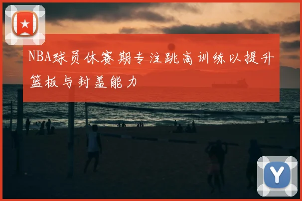 NBA球员休赛期专注跳高训练以提升篮板与封盖能力