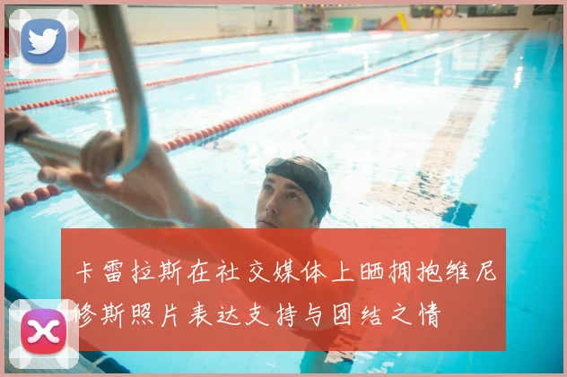 卡雷拉斯在社交媒体上晒拥抱维尼修斯照片表达支持与团结之情