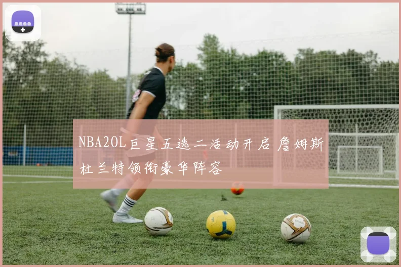 NBA2OL巨星五选二活动开启 詹姆斯杜兰特领衔豪华阵容