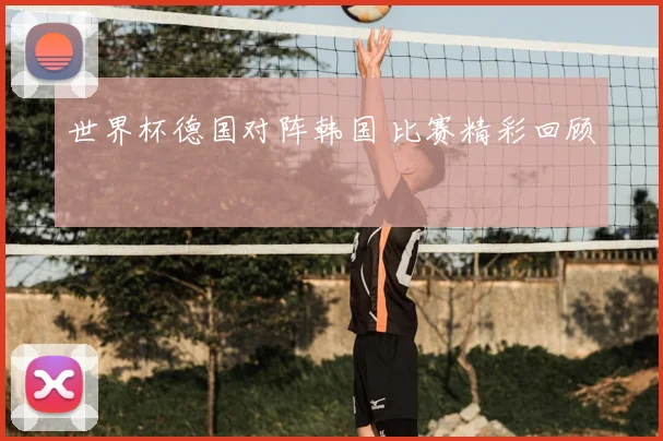 世界杯德国对阵韩国 比赛精彩回顾