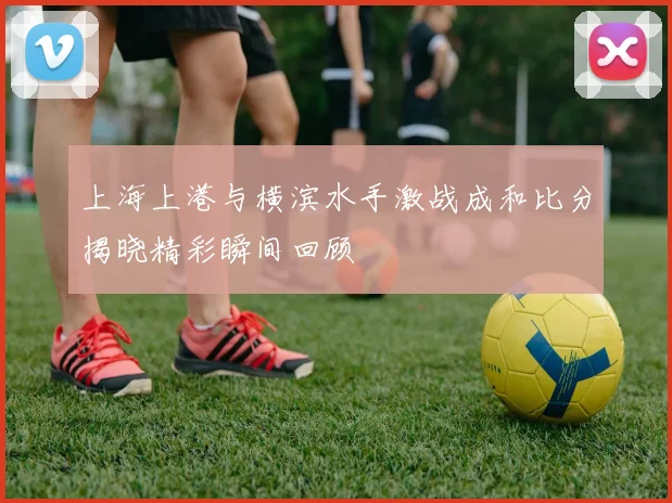 上海上港与横滨水手激战成和比分揭晓精彩瞬间回顾