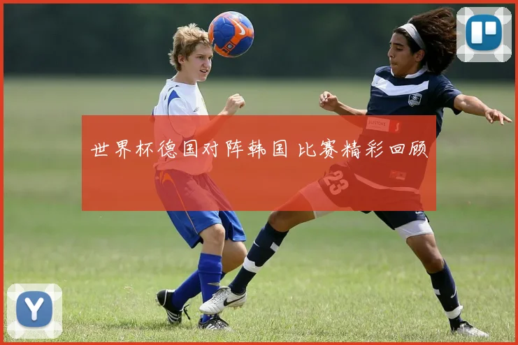 世界杯德国对阵韩国 比赛精彩回顾