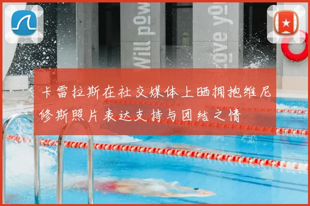 卡雷拉斯在社交媒体上晒拥抱维尼修斯照片表达支持与团结之情