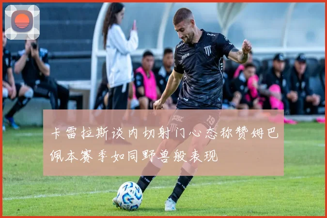 卡雷拉斯谈内切射门心态称赞姆巴佩本赛季如同野兽般表现
