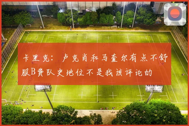 卡里克:卢克肖和马奎尔有点不舒服B费队史地位不是我该评论的