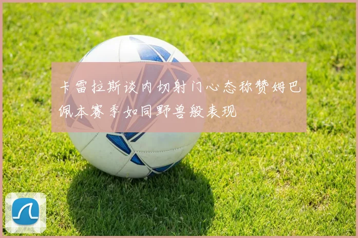 卡雷拉斯谈内切射门心态称赞姆巴佩本赛季如同野兽般表现