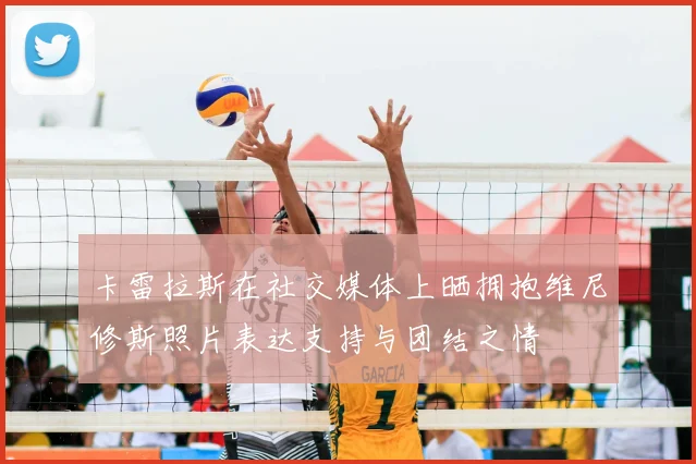 卡雷拉斯在社交媒体上晒拥抱维尼修斯照片表达支持与团结之情