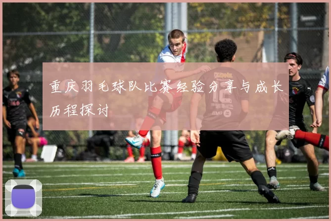 重庆羽毛球队比赛经验分享与成长历程探讨