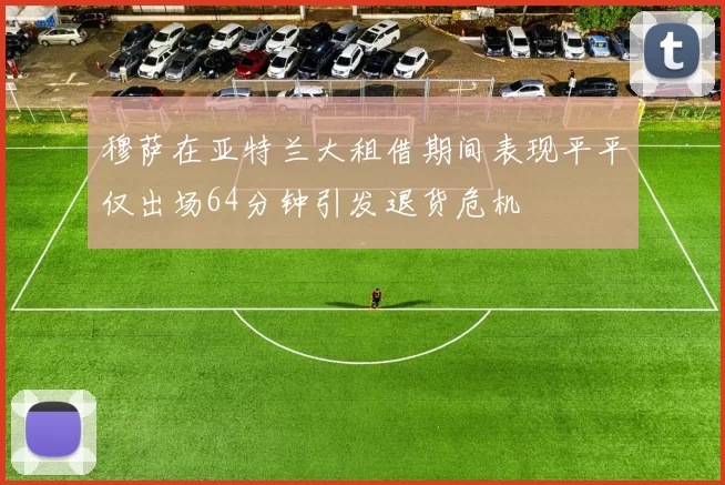 穆萨在亚特兰大租借期间表现平平仅出场64分钟引发退货危机