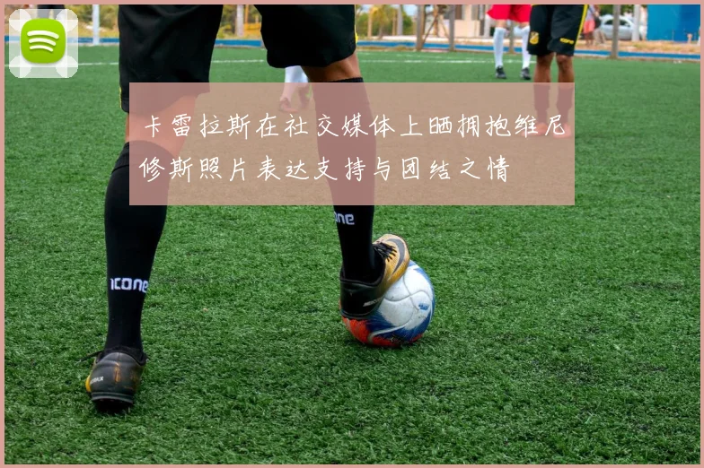 卡雷拉斯在社交媒体上晒拥抱维尼修斯照片表达支持与团结之情