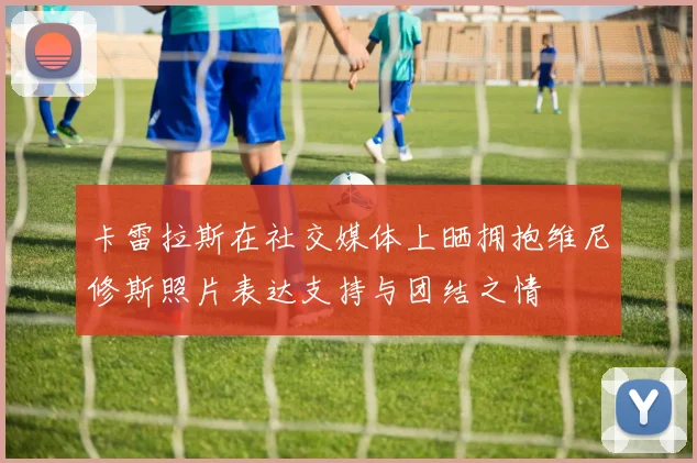 卡雷拉斯在社交媒体上晒拥抱维尼修斯照片表达支持与团结之情