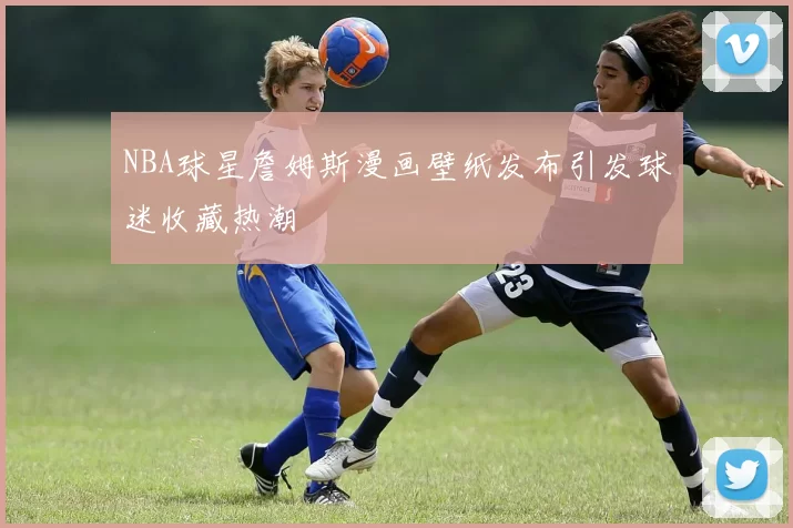 NBA球星詹姆斯漫画壁纸发布引发球迷收藏热潮