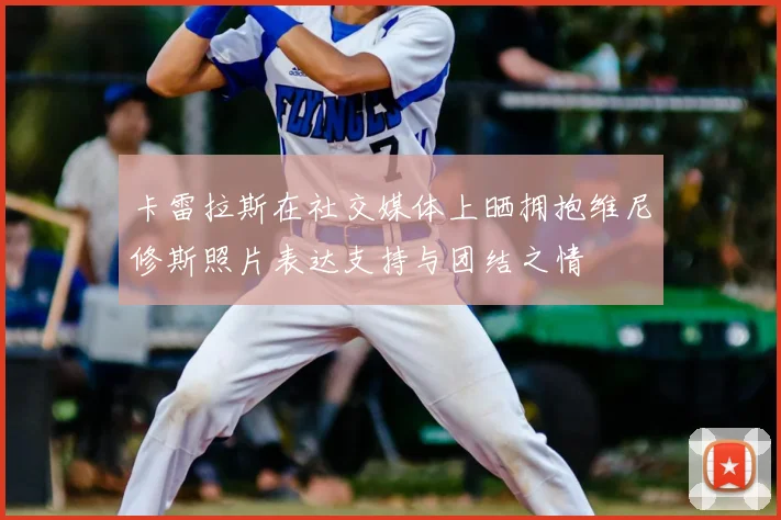 卡雷拉斯在社交媒体上晒拥抱维尼修斯照片表达支持与团结之情