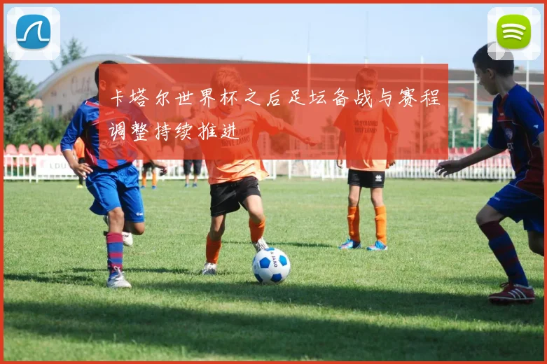 卡塔尔世界杯之后足坛备战与赛程调整持续推进