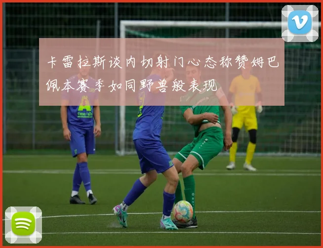 卡雷拉斯谈内切射门心态称赞姆巴佩本赛季如同野兽般表现