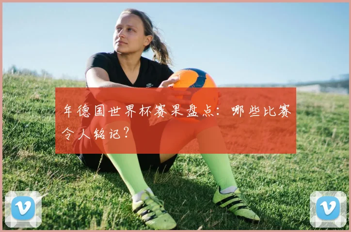 年德国世界杯赛果盘点：哪些比赛令人铭记？