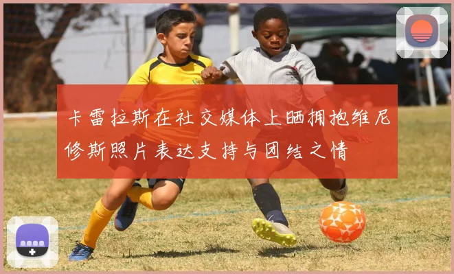 卡雷拉斯在社交媒体上晒拥抱维尼修斯照片表达支持与团结之情