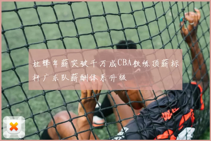 杜锋年薪突破千万成CBA教练顶薪标杆广东队薪酬体系升级