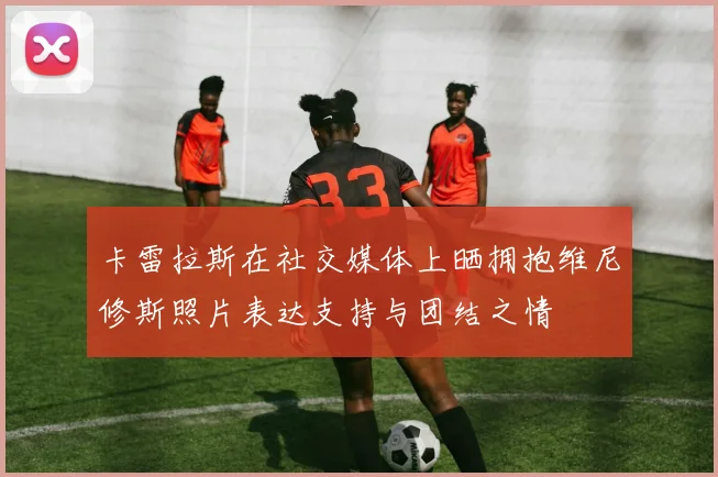 卡雷拉斯在社交媒体上晒拥抱维尼修斯照片表达支持与团结之情