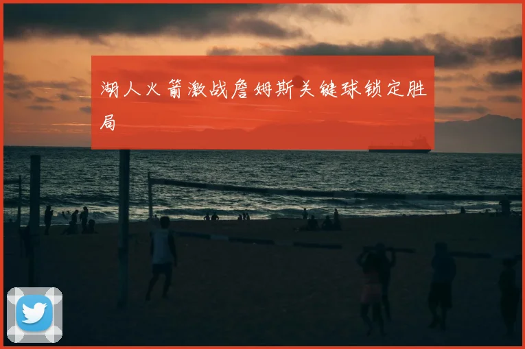 湖人火箭激战詹姆斯关键球锁定胜局