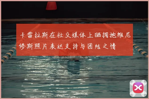 卡雷拉斯在社交媒体上晒拥抱维尼修斯照片表达支持与团结之情
