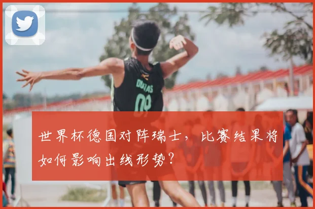世界杯德国对阵瑞士，比赛结果将如何影响出线形势？