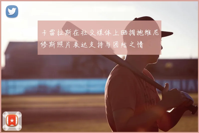 卡雷拉斯在社交媒体上晒拥抱维尼修斯照片表达支持与团结之情
