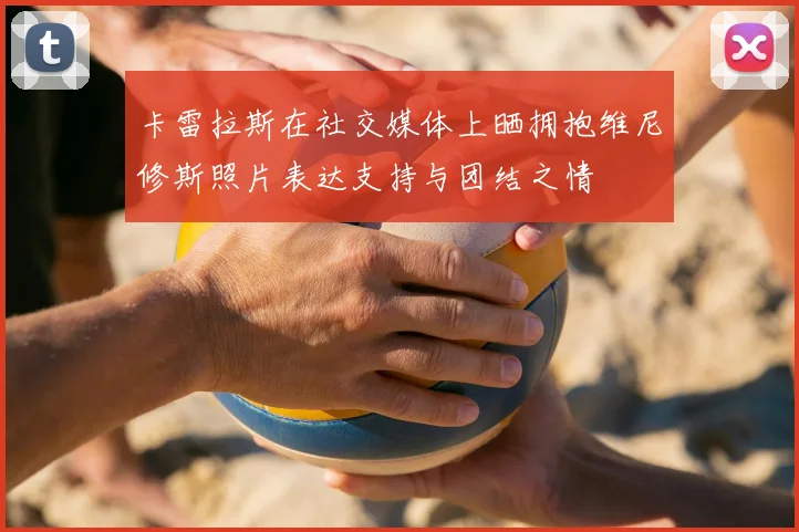 卡雷拉斯在社交媒体上晒拥抱维尼修斯照片表达支持与团结之情