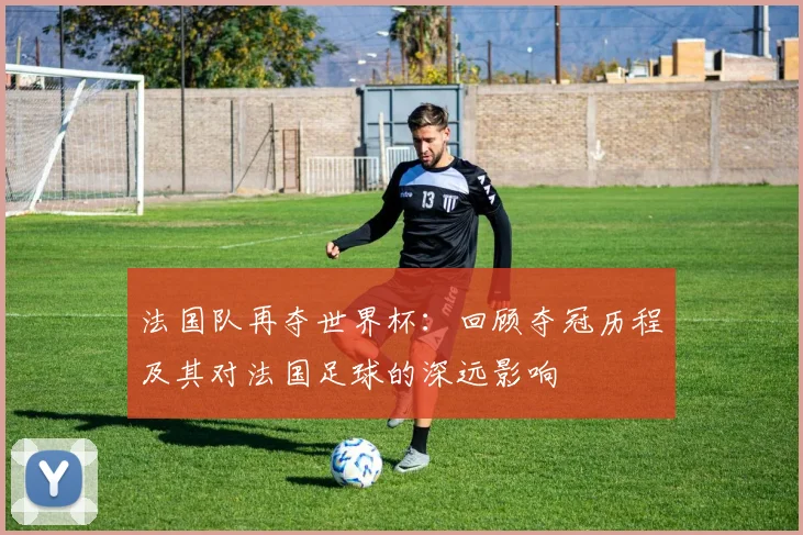 法国队再夺世界杯：回顾夺冠历程及其对法国足球的深远影响