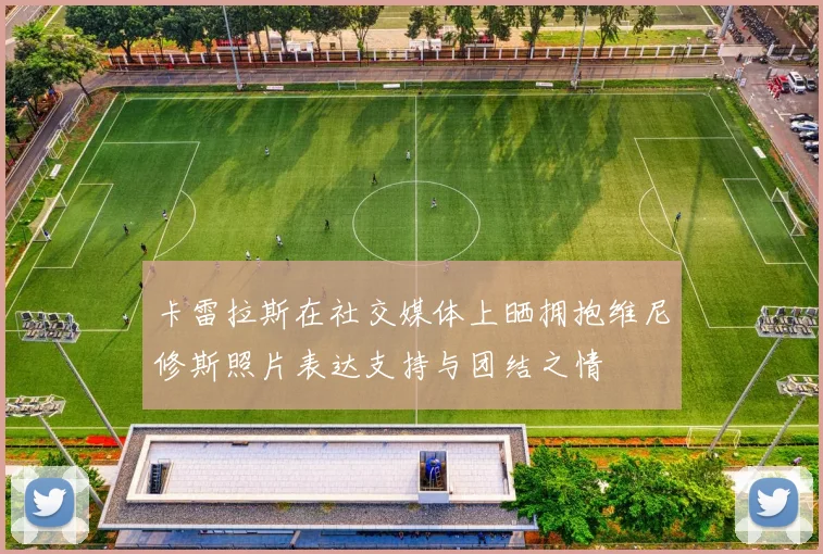 卡雷拉斯在社交媒体上晒拥抱维尼修斯照片表达支持与团结之情
