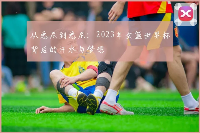 从悉尼到悉尼：2023年女篮世界杯背后的汗水与梦想