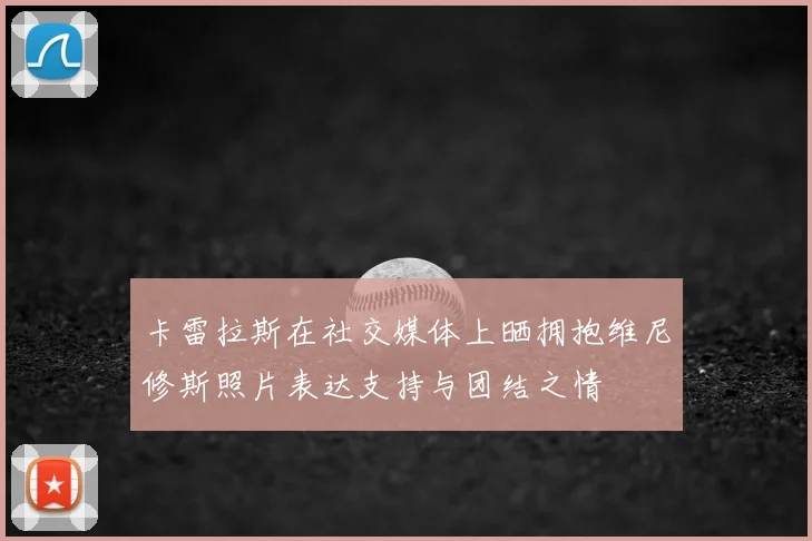 卡雷拉斯在社交媒体上晒拥抱维尼修斯照片表达支持与团结之情