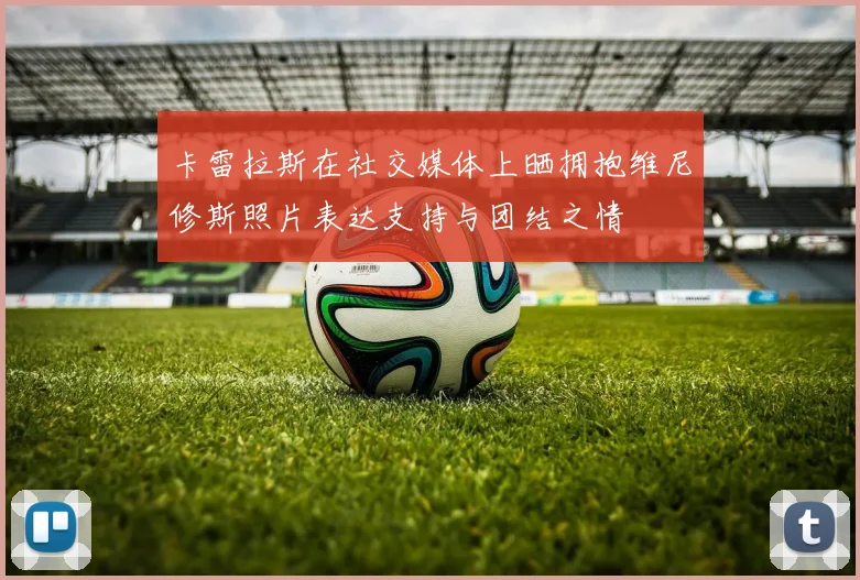 卡雷拉斯在社交媒体上晒拥抱维尼修斯照片表达支持与团结之情