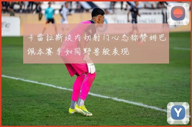 卡雷拉斯谈内切射门心态称赞姆巴佩本赛季如同野兽般表现