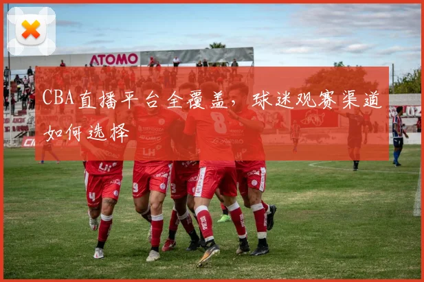 CBA直播平台全覆盖，球迷观赛渠道如何选择