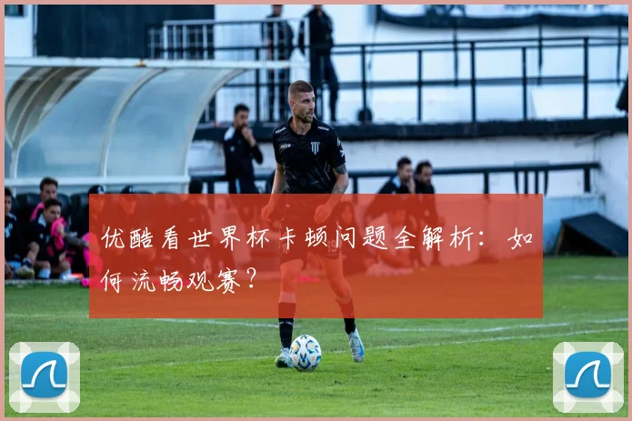 优酷看世界杯卡顿问题全解析:如何流畅观赛?