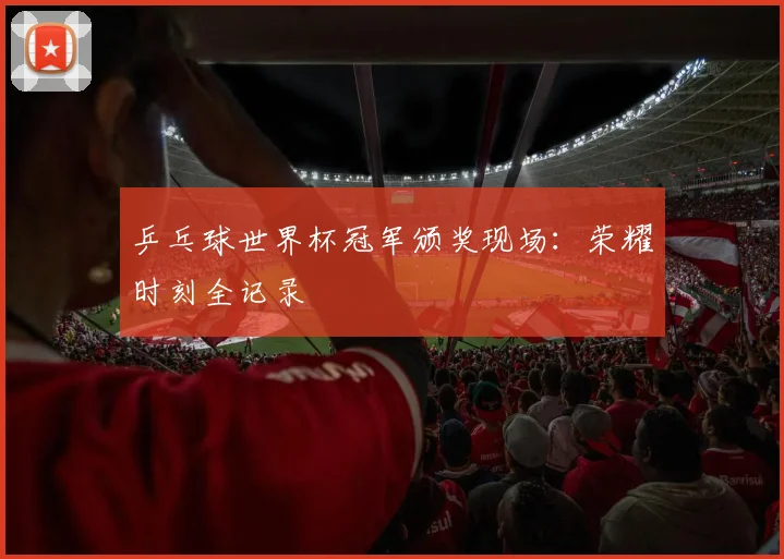 乒乓球世界杯冠军颁奖现场：荣耀时刻全记录