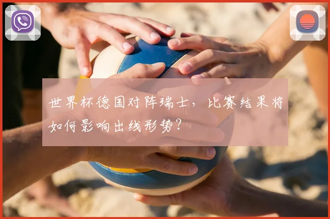 世界杯德国对阵瑞士，比赛结果将如何影响出线形势？