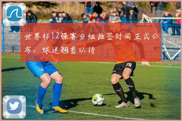 世界杯12强赛分组抽签时间正式公布，球迷翘首以待