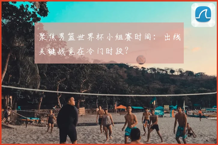 聚焦男篮世界杯小组赛时间：出线关键战竟在冷门时段？