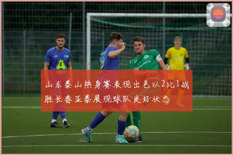 山东泰山热身赛表现出色以2比1战胜长春亚泰展现球队良好状态