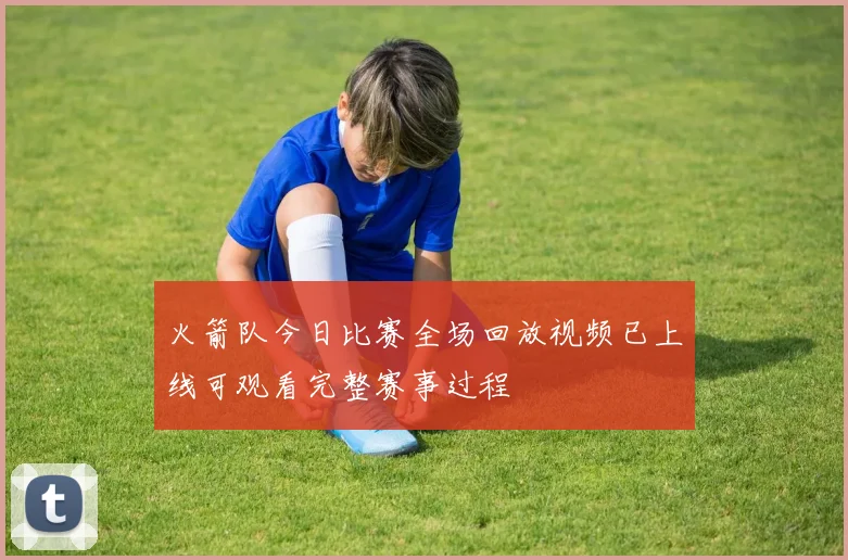 火箭队今日比赛全场回放视频已上线可观看完整赛事过程