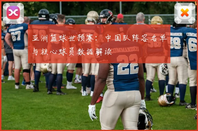 亚洲篮球世预赛：中国队阵容名单与核心球员数据解读