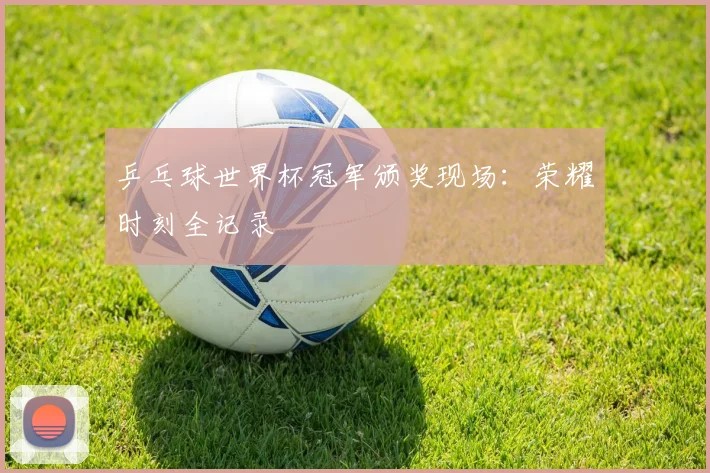 乒乓球世界杯冠军颁奖现场:荣耀时刻全记录