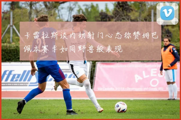 卡雷拉斯谈内切射门心态称赞姆巴佩本赛季如同野兽般表现