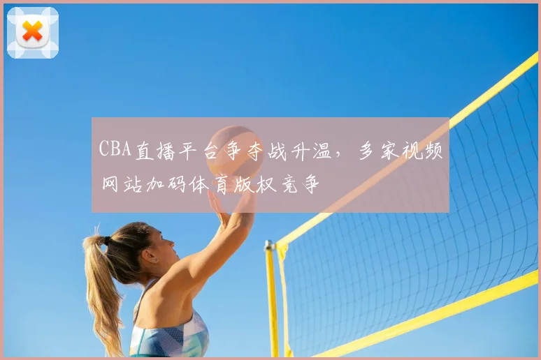 CBA直播平台争夺战升温,多家视频网站加码体育版权竞争